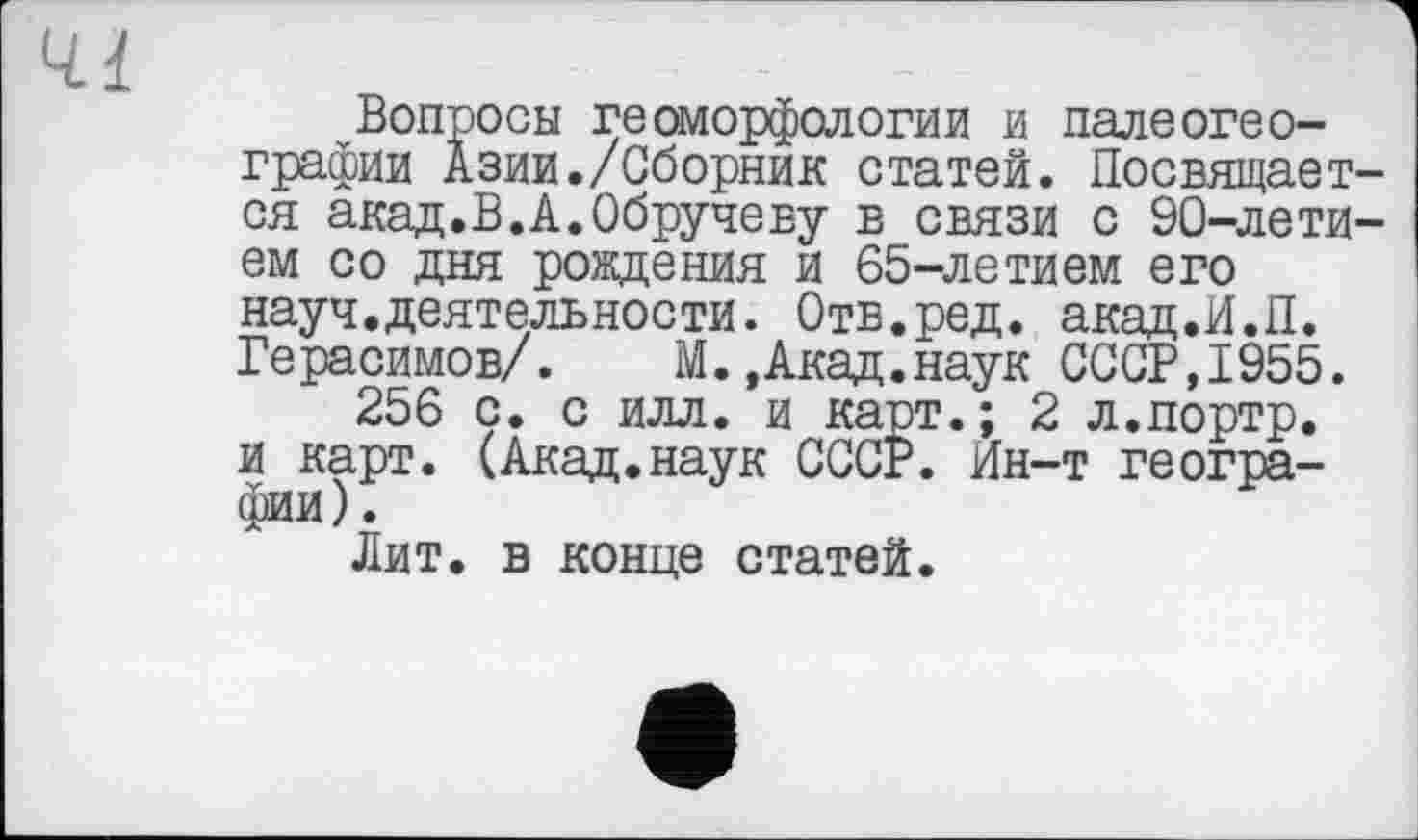 ﻿Вопросы геоморфологии и палеогеографии Азии./Сборник статей. Посвящает ся акад.В.А.Обручеву в связи с 90-лети ем со дня рождения и 65-летием его науч.деятельности. Отв.ред. акад.И.П. Герасимов/. М.,Акад.наук СССР,1955.
256 с. с илл. и карт.; 2 л.портр. и карт. (Акад.наук СССР. Ин-т географии).
Лит. в конце статей.